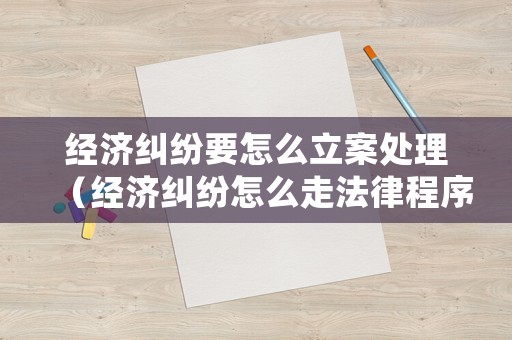 經(jīng)濟(jì)糾紛要怎么立案處理（經(jīng)濟(jì)糾紛怎么走法律程序）