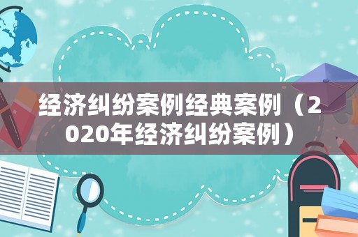 經(jīng)濟(jì)糾紛案例經(jīng)典案例（2020年經(jīng)濟(jì)糾紛案例）