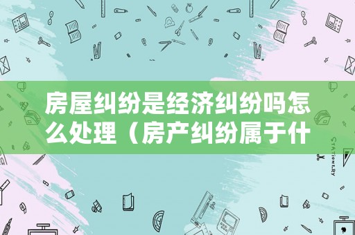 房屋糾紛是經(jīng)濟(jì)糾紛嗎怎么處理（房產(chǎn)糾紛屬于什么類型）