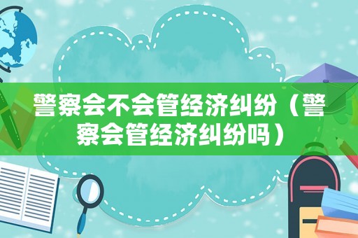 警察會(huì)不會(huì)管經(jīng)濟(jì)糾紛（警察會(huì)管經(jīng)濟(jì)糾紛嗎）
