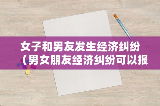女子和男友發(fā)生經(jīng)濟糾紛（男女朋友經(jīng)濟糾紛可以報警嗎）