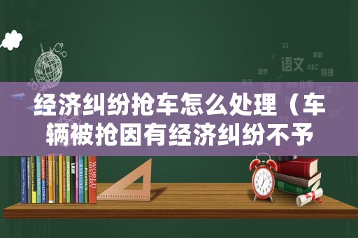 經(jīng)濟(jì)糾紛搶車怎么處理（車輛被搶因有經(jīng)濟(jì)糾紛不予立案）