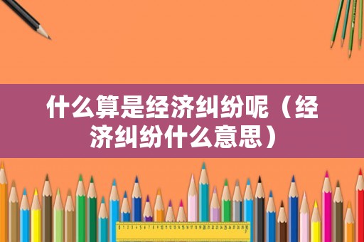 什么算是經(jīng)濟(jì)糾紛呢（經(jīng)濟(jì)糾紛什么意思）