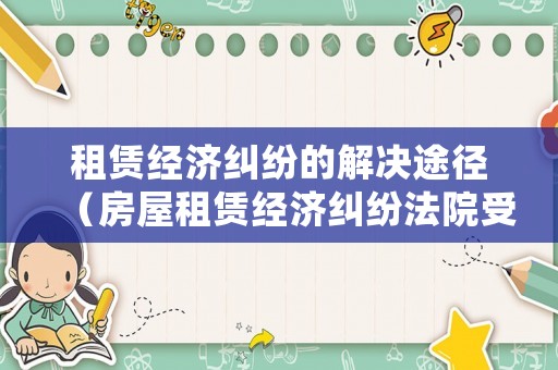 租賃經(jīng)濟糾紛的解決途徑（房屋租賃經(jīng)濟糾紛法院受理嗎）