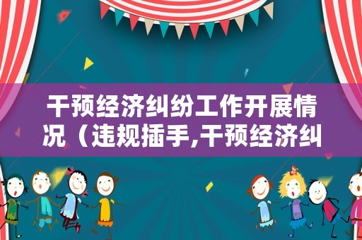 干預經(jīng)濟糾紛工作開展情況（違規(guī)插手,干預經(jīng)濟糾紛工作開展情況）