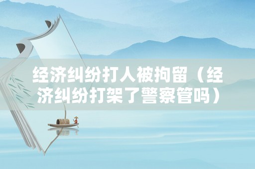 經(jīng)濟糾紛打人被拘留（經(jīng)濟糾紛打架了警察管嗎）