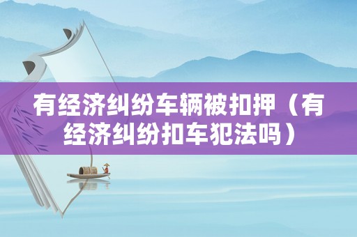 有經(jīng)濟(jì)糾紛車輛被扣押（有經(jīng)濟(jì)糾紛扣車犯法嗎）