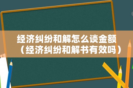 經(jīng)濟糾紛和解怎么談金額（經(jīng)濟糾紛和解書有效嗎）