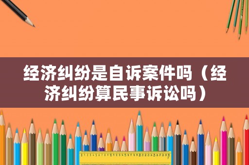 經(jīng)濟(jì)糾紛是自訴案件嗎（經(jīng)濟(jì)糾紛算民事訴訟嗎）