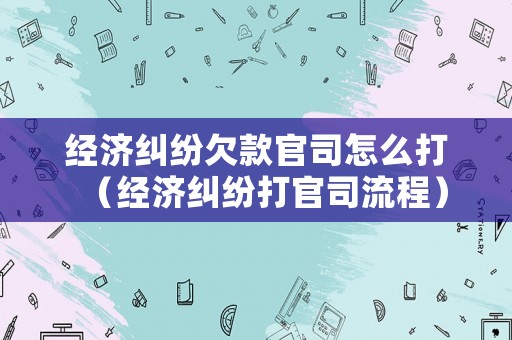 經(jīng)濟糾紛欠款官司怎么打（經(jīng)濟糾紛打官司流程）