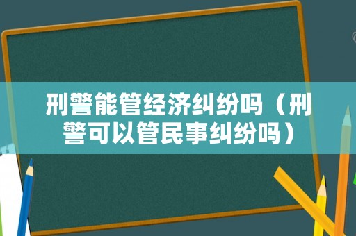 刑警能管經(jīng)濟(jì)糾紛嗎（刑警可以管民事糾紛嗎）