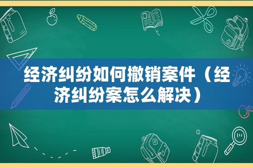 經濟糾紛如何撤銷案件（經濟糾紛案怎么解決）