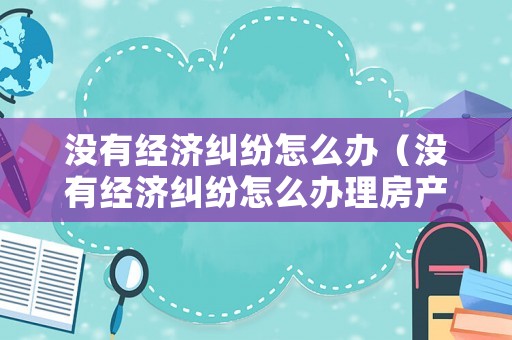 沒有經(jīng)濟糾紛怎么辦（沒有經(jīng)濟糾紛怎么辦理房產(chǎn)證）
