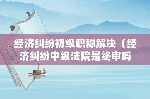 經(jīng)濟(jì)糾紛初級職稱解決（經(jīng)濟(jì)糾紛中級法院是終審嗎）