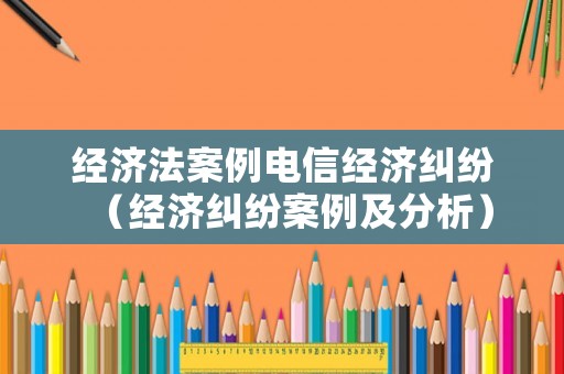 經(jīng)濟法案例電信經(jīng)濟糾紛（經(jīng)濟糾紛案例及分析）