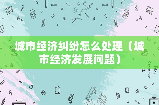 城市經(jīng)濟糾紛怎么處理（城市經(jīng)濟發(fā)展問題）