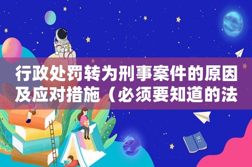 行政處罰轉(zhuǎn)為刑事案件的原因及應(yīng)對(duì)措施（必須要知道的法律知識(shí)）