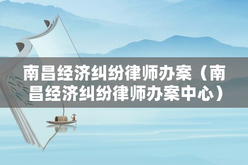 南昌經(jīng)濟(jì)糾紛律師辦案（南昌經(jīng)濟(jì)糾紛律師辦案中心）