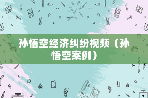 孫悟空經(jīng)濟糾紛視頻（孫悟空案例）