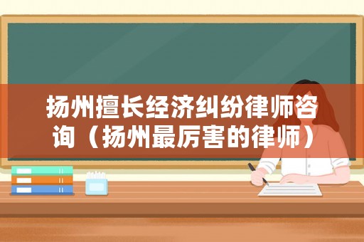 揚州擅長經(jīng)濟糾紛律師咨詢（揚州最厲害的律師）