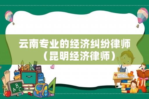 云南專業(yè)的經(jīng)濟(jì)糾紛律師（昆明經(jīng)濟(jì)律師）
