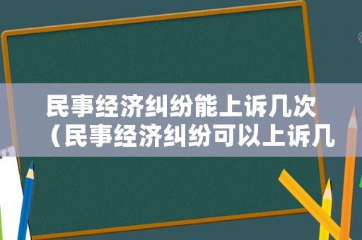 民事經(jīng)濟(jì)糾紛能上訴幾次（民事經(jīng)濟(jì)糾紛可以上訴幾次）
