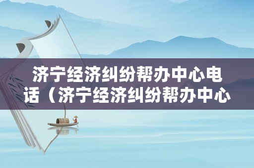 濟寧經(jīng)濟糾紛幫辦中心電話（濟寧經(jīng)濟糾紛幫辦中心電話是多少）