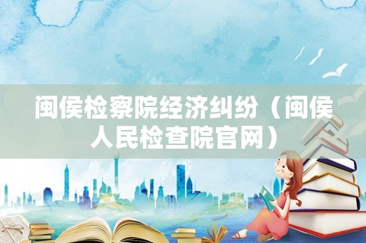 閩侯檢察院經(jīng)濟糾紛（閩侯人民檢查院官網(wǎng)）