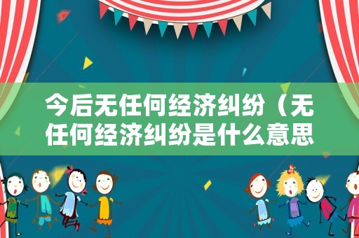 今后無(wú)任何經(jīng)濟(jì)糾紛（無(wú)任何經(jīng)濟(jì)糾紛是什么意思）