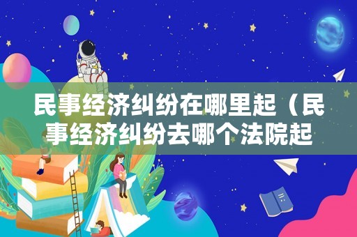 民事經(jīng)濟(jì)糾紛在哪里起（民事經(jīng)濟(jì)糾紛去哪個(gè)法院起訴）