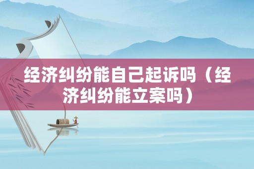 經(jīng)濟糾紛能自己起訴嗎（經(jīng)濟糾紛能立案嗎）
