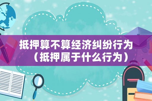 抵押算不算經(jīng)濟(jì)糾紛行為（抵押屬于什么行為）