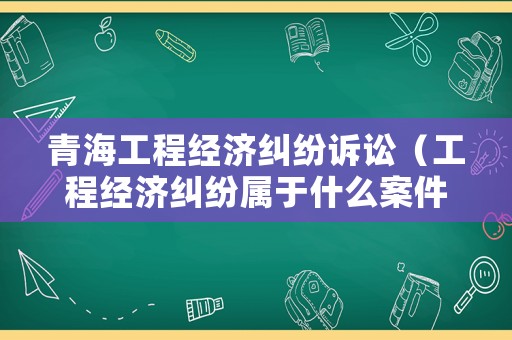 青海工程經(jīng)濟(jì)糾紛訴訟（工程經(jīng)濟(jì)糾紛屬于什么案件）