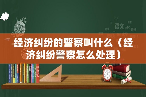經(jīng)濟糾紛的警察叫什么（經(jīng)濟糾紛警察怎么處理）