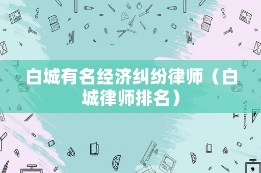 白城有名經(jīng)濟(jì)糾紛律師（白城律師排名）