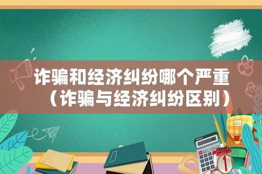 詐騙和經(jīng)濟糾紛哪個嚴重（詐騙與經(jīng)濟糾紛區(qū)別）
