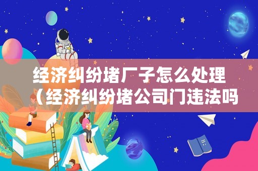 經(jīng)濟(jì)糾紛堵廠子怎么處理（經(jīng)濟(jì)糾紛堵公司門違法嗎）