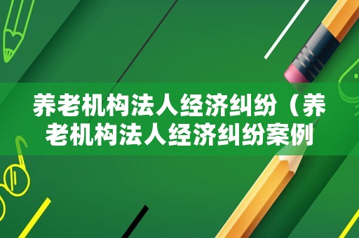 養(yǎng)老機構(gòu)法人經(jīng)濟糾紛（養(yǎng)老機構(gòu)法人經(jīng)濟糾紛案例）