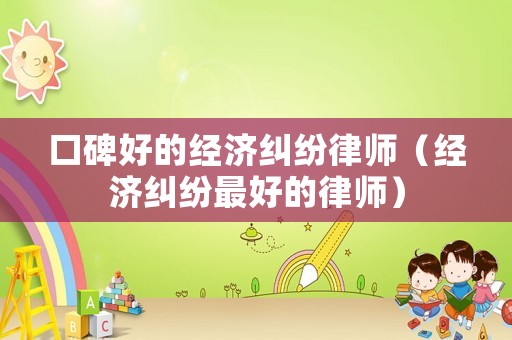 口碑好的經(jīng)濟(jì)糾紛律師（經(jīng)濟(jì)糾紛最好的律師）