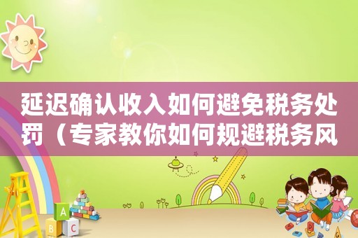 延遲確認(rèn)收入如何避免稅務(wù)處罰（專家教你如何規(guī)避稅務(wù)風(fēng)險(xiǎn)）