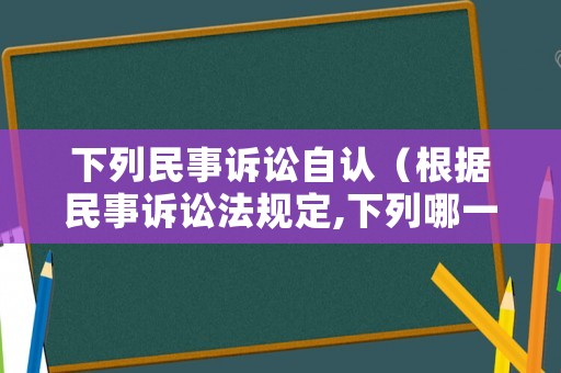 下列民事訴訟自認（根據(jù)民事訴訟法規(guī)定,下列哪一案件）