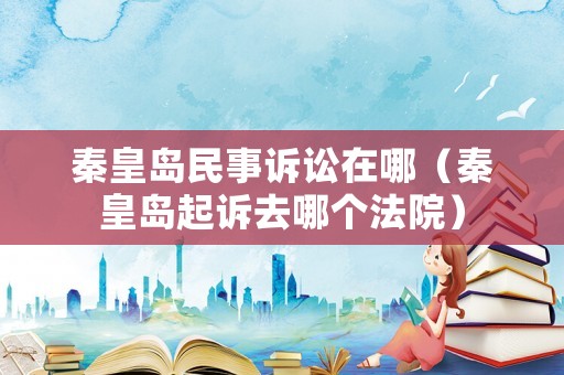 秦皇島民事訴訟在哪（秦皇島起訴去哪個法院）