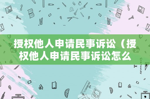 授權他人申請民事訴訟（授權他人申請民事訴訟怎么寫）