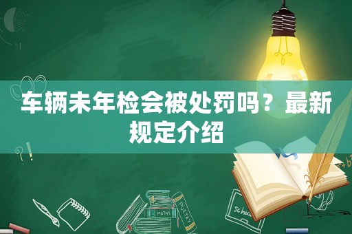 車(chē)輛未年檢會(huì)被處罰嗎？最新規(guī)定介紹