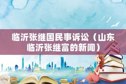 臨沂張繼國民事訴訟（山東臨沂張繼富的新聞）