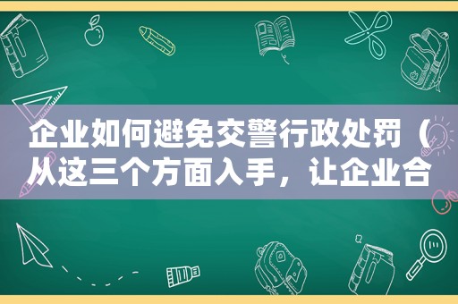 企業(yè)如何避免交警行政處罰（從這三個方面入手，讓企業(yè)合規(guī)經(jīng)營）