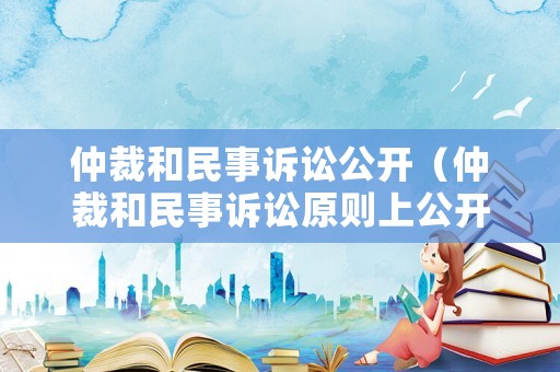 仲裁和民事訴訟公開（仲裁和民事訴訟原則上公開進(jìn)行對嗎）
