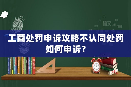 工商處罰申訴攻略不認(rèn)同處罰如何申訴？