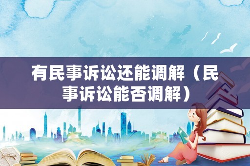 有民事訴訟還能調(diào)解（民事訴訟能否調(diào)解）