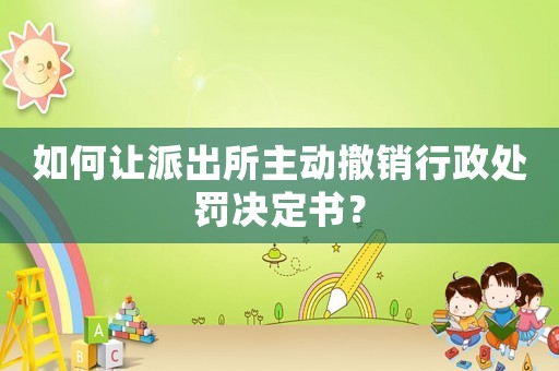 如何讓派出所主動(dòng)撤銷行政處罰決定書？